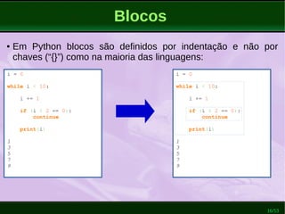 16/53
Blocos
i = 0
while i < 10:
i += 1
if (i % 2 == 0):
continue
print(i)
1
3
5
7
9
● Em Python blocos são definidos por indentação e não por
chaves (“{}”) como na maioria das linguagens:
i = 0
while i < 10:
i += 1
if (i % 2 == 0):
continue
print(i)
1
3
5
7
9
 