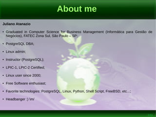 2/53
About me
Juliano Atanazio
● Graduated in Computer Science for Business Management (Informática para Gestão de
Negócios), FATEC Zona Sul, São Paulo – SP;
● PostgreSQL DBA;
● Linux admin;
● Instructor (PostgreSQL);
● LPIC-1, LPIC-2 Certified;
● Linux user since 2000;
● Free Software enthusiast;
● Favorite technologies: PostgreSQL, Linux, Python, Shell Script, FreeBSD, etc...;
● Headbanger :) m/
 