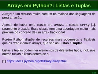 21/53
Arrays em Python?: Listas e Tuplas
Arrays é um recurso muito comum na maioria das linguagens de
programação.
Apesar de haver uma classe pra arrays, a classe array [1],
raramente é usada. Essa classe tem uma abordagem muito mais
próxima do conceito de um array tradicional.
Porém Python dispõe de recursos mais poderosos e flexíveis
que os “tradicionais” arrays, que são as Listas e Tuplas.
Listas e tuplas podem ter elementos de diferentes tipos, inclusive
outras tuplas e listas dentro de si.
[1] https://docs.python.org/3/library/array.html
 