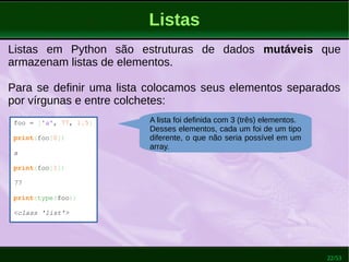 22/53
Listas
Listas em Python são estruturas de dados mutáveis que
armazenam listas de elementos.
Para se definir uma lista colocamos seus elementos separados
por vírgunas e entre colchetes:
foo = ['a', 77, 1.5]
print(foo[0])
a
print(foo[1])
77
print(type(foo))
<class 'list'>
A lista foi definida com 3 (três) elementos.
Desses elementos, cada um foi de um tipo
diferente, o que não seria possível em um
array.
 