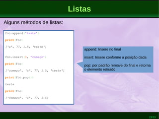 23/53
Listas
Alguns métodos de listas:
foo.append('teste')
print(foo)
['a', 77, 1.5, 'teste']
foo.insert(0, 'começo')
print(foo)
['começo', 'a', 77, 1.5, 'teste']
print(foo.pop())
teste
print(foo)
['começo', 'a', 77, 1.5]
append: Insere no final
insert: Insere conforme a posição dada
pop: por padrão remove do final e retorna
o elemento retirado
 
