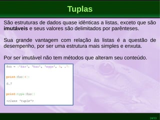24/53
Tuplas
São estruturas de dados quase idênticas a listas, exceto que são
imutáveis e seus valores são delimitados por parênteses.
Sua grande vantagem com relação às listas é a questão de
desempenho, por ser uma estrutura mais simples e enxuta.
Por ser imutável não tem métodos que alteram seu conteúdo.
foo = ('bar', 'baz', 'eggs', 5, .7)
print(foo[4])
0.7
print(type(foo))
<class 'tuple'>
 