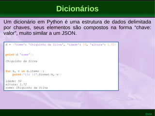 25/53
Dicionários
Um dicionário em Python é uma estrutura de dados delimitada
por chaves, seus elementos são compostos na forma “chave:
valor”, muito similar a um JSON.
d = {'nome': 'Chiquinho da Silva', 'idade': 50, 'altura': 1.72}
print(d['nome'])
Chiquinho da Silva
for k, v in d.items():
print('{}: {}'.format(k, v))
idade: 50
altura: 1.72
nome: Chiquinho da Silva
 