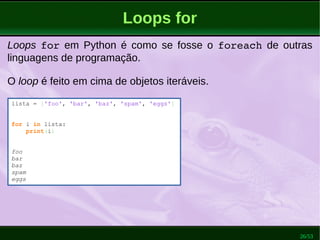 26/53
Loops for
Loops for em Python é como se fosse o foreach de outras
linguagens de programação.
O loop é feito em cima de objetos iteráveis.
lista = ['foo', 'bar', 'baz', 'spam', 'eggs']
for i in lista:
print(i)
foo
bar
baz
spam
eggs
 