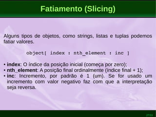 27/53
Fatiamento (Slicing)
Alguns tipos de objetos, como strings, listas e tuplas podemos
fatiar valores.
object[ index : nth_element : inc ]
● index: O índice da posição inicial (começa por zero);
● nth_element: A posição final ordinalmente (índice final + 1);
● inc: Incremento, por padrão é 1 (um). Se for usado um
incremento com valor negativo faz com que a interpretação
seja reversa.
 