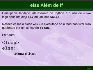 29/53
else Além de if
Uma particularidade interessante de Python é o uso de else
logo após um loop for ou um loop while.
Nesses casos o bloco else é executado se o loop não tiver sido
quebrado por um comando break.
Estrutura:
<loop>
else:
    comandos
 