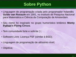 3/53
Sobre Python
● Linguagem de programação criada pelo programador holandês
Guido van Rossum em 1991, no Instituto de Pesquisa Nacional
para Matemática e Ciência da Computação de Amsterdam.
● Seu nome foi inspirado no grupo humorístico britânico Monty
Python's Flying Circus;
● Tem comunidade forte e solícita :) ;
● Software Livre: Licença PSF (similar à BSD);
● Linguagem de programação de altíssimo nível;
● Objetiva;
 