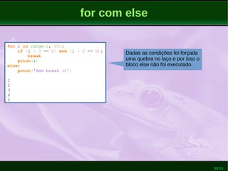 30/53
for com else
for i in range(1, 15):
if (i % 3 == 0) and (i % 2 == 0):
break
print(i)
else:
print('Sem break :)')
1
2
3
4
5
Dadas as condições foi forçada
uma quebra no laço e por isso o
bloco else não foi executado.
 