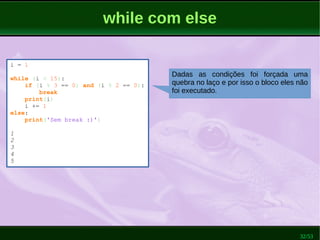 32/53
while com else
i = 1
while (i < 15):
if (i % 3 == 0) and (i % 2 == 0):
break
print(i)
i += 1
else:
print('Sem break :)')
1
2
3
4
5
Dadas as condições foi forçada uma
quebra no laço e por isso o bloco eles não
foi executado.
 