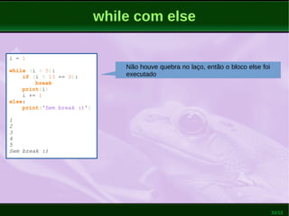 33/53
while com else
i = 1
while (i < 5):
if (i % 13 == 0):
break
print(i)
i += 1
else:
print('Sem break :)')
1
2
3
4
5
Sem break :)
Não houve quebra no laço, então o bloco else foi
executado
 