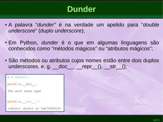 34/53
Dunder
o = object()
print(o.__doc__)
The most base type
print(o.__str__())
<object object at 0xb7086918>
● A palavra “dunder” é na verdade um apelido para “double
underscore” (duplo underscore);
● Em Python, dunder é o que em algumas linguagens são
conhecidos como “métodos mágicos” ou “atributos mágicos”;
● São métodos ou atributos cujos nomes estão entre dois duplos
underscores. e. g. __doc__, __repr__(), __str__();
 