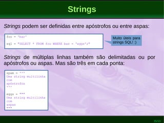35/53
Strings
foo = 'bar'
sql = "SELECT * FROM foo WHERE baz = 'eggs';"
Strings podem ser definidas entre apóstrofos ou entre aspas:
Strings de múltiplas linhas também são delimitadas ou por
apóstrofos ou aspas. Mas são três em cada ponta:
spam = '''
Uma string multilinha
com
apóstrofos
'''
eggs = """
Uma string multilinha
com
aspas
"""
Muito úteis para
strings SQL! :)
 