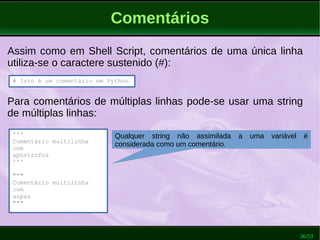 36/53
Comentários
# Isto é um comentário em Python
Assim como em Shell Script, comentários de uma única linha
utiliza-se o caractere sustenido (#):
Para comentários de múltiplas linhas pode-se usar uma string
de múltiplas linhas:
'''
Comentário multilinha
com
apóstrofos
'''
"""
Comentário multilinha
com
aspas
"""
Qualquer string não assimilada a uma variável é
considerada como um comentário.
 