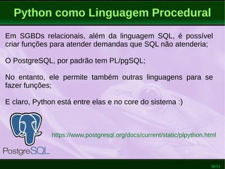38/53
Python como Linguagem Procedural
Em SGBDs relacionais, além da linguagem SQL, é possível
criar funções para atender demandas que SQL não atenderia;
O PostgreSQL, por padrão tem PL/pgSQL;
No entanto, ele permite também outras linguagens para se
fazer funções;
E claro, Python está entre elas e no core do sistema :)
https://www.postgresql.org/docs/current/static/plpython.html
 