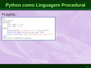 39/53
Python como Linguagem Procedural
PL/pgSQL:
DO
$marcador$
DECLARE
var1 INT2 := 21;
var2 INT2 := 0;
BEGIN
RAISE NOTICE 'O número é %', (var1/var2);
EXCEPTION WHEN division_by_zero THEN
RAISE EXCEPTION 'Não dividirás por zero!!!';
END;
$marcador$ LANGUAGE plpgsql;
 