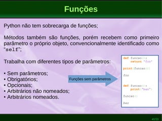 41/53
Funções
Python não tem sobrecarga de funções;
Métodos também são funções, porém recebem como primeiro
parâmetro o próprio objeto, convencionalmente identificado como
“self”;
Trabalha com diferentes tipos de parâmetros:
● Sem parâmetros;
● Obrigatórios;
● Opcionais;
● Arbitrários não nomeados;
● Arbitrários nomeados.
def funcao():
return 'foo'
print(funcao())
foo
def funcao():
print('baz')
funcao()
baz
Funções sem parâmetros
 