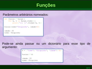 44/53
Funções
Parâmetros arbitrários nomeados:
def funcao(**kargs):
for k, v in kargs.items():
print('{}: {}'.format(k, v))
funcao(nome='Chiquinho', idade=55)
idade: 55
nome: Chiquinho
Pode-se ainda passar ou um dicionário para esse tipo de
argumento:
d = {'nome': 'Chiquinho', 'idade': 55}
funcao(**d)
idade: 55
nome: Chiquinho
 