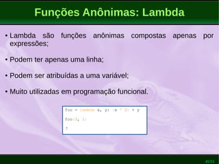 45/53
Funções Anônimas: Lambda
foo = lambda x, y: (x * 2) + y
foo(3, 1)
7
● Lambda são funções anônimas compostas apenas por
expressões;
● Podem ter apenas uma linha;
● Podem ser atribuídas a uma variável;
● Muito utilizadas em programação funcional.
 