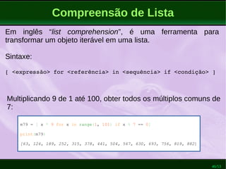 46/53
Compreensão de Lista
m79 = [ x * 9 for x in range(1, 101) if x % 7 == 0]
print(m79)
[63, 126, 189, 252, 315, 378, 441, 504, 567, 630, 693, 756, 819, 882]
Em inglês “list comprehension”, é uma ferramenta para
transformar um objeto iterável em uma lista.
Sintaxe:
[ <expressão> for <referência> in <sequência> if <condição> ]
Multiplicando 9 de 1 até 100, obter todos os múltiplos comuns de
7:
 