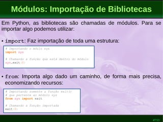 47/53
Módulos: Importação de Bibliotecas
# Importando o móulo sys
import sys
# Chamando a função que está dentro do módulo
sys.exit(0)
Em Python, as bibliotecas são chamadas de módulos. Para se
importar algo podemos utilizar:
● import: Faz importação de toda uma estrutura:
● from: Importa algo dado um caminho, de forma mais precisa,
economizando recursos:
# Importando somente a função exit()
# que pertence ao módulo sys
from sys import exit
# Chamando a função importada
exit(0)
 