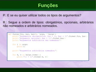 48/53
Funções
P.: E se eu quiser utilizar todos os tipos de argumentos?
R.: Segue a ordem de tipos: obrigatórios, opcionais, arbitrários
não nomeados e arbitrários nomeados.
def funcao(foo, bar, baz=5, *args, **kargs):
print('Argumentos obrigatórios: foo = {}, bar = {}'.format(foo, bar))
print('Argumento opcional: baz = {}'.format(baz))
print('Argumentos arbitrários não nomeados:')
for i in args:
print(i)
print('Argumentos arbitrários nomeados:')
for k, v in kargs.items():
print('{} = {}'.format(k, v))
 