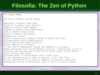 5/53
Filosofia: The Zen of Python
>>> import this
The Zen of Python, by Tim Peters
Beautiful is better than ugly.
Explicit is better than implicit.
Simple is better than complex.
Complex is better than complicated.
Flat is better than nested.
Sparse is better than dense.
Readability counts.
Special cases aren't special enough to break the rules.
Although practicality beats purity.
Errors should never pass silently.
Unless explicitly silenced.
In the face of ambiguity, refuse the temptation to guess.
There should be one-- and preferably only one --obvious way to do it.
Although that way may not be obvious at first unless you're Dutch.
Now is better than never.
Although never is often better than *right* now.
If the implementation is hard to explain, it's a bad idea.
If the implementation is easy to explain, it may be a good idea.
Namespaces are one honking great idea -- let's do more of those!
 