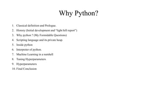 Why Python?
1. Classical definition and Prologue.
2. History (Initial development and “light hill report”)
3. Why python ? (My Formidable Questions)
4. Scripting language and its private heap.
5. Inside python
6. Interpreter of python.
7. Machine Learning in a nutshell
8. Tuning Hyperparameters
9. Hyperparameters
10. Final Conclusion
 