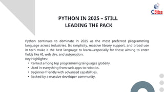 Python continues to dominate in 2025 as the most preferred programming
language across industries. Its simplicity, massive library support, and broad use
in tech make it the best language to learn—especially for those aiming to enter
fields like AI, web dev, and automation.
Key Highlights:
• Ranked among top programming languages globally.
• Used in everything from web apps to robotics.
• Beginner-friendly with advanced capabilities.
• Backed by a massive developer community.
PYTHON IN 2025 – STILL
LEADING THE PACK
 