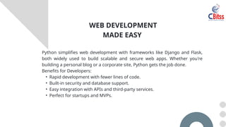 Python simplifies web development with frameworks like Django and Flask,
both widely used to build scalable and secure web apps. Whether you're
building a personal blog or a corporate site, Python gets the job done.
Benefits for Developers:
• Rapid development with fewer lines of code.
• Built-in security and database support.
• Easy integration with APIs and third-party services.
• Perfect for startups and MVPs.
WEB DEVELOPMENT
MADE EASY
 