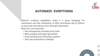 Python’s scripting capabilities make it a go-to language for
automation and task scheduling. In 2025, businesses rely on Python
to save time and reduce errors through automation.
What You Can Automate:
• File management and data entry tasks
• Web scraping and report generation
• Email sending and notification systems
• Test case automation in DevOps
AUTOMATE EVERYTHING
 