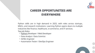 Python skills are in high demand in 2025, with roles across startups,
MNCs, and research institutions. Learning Python opens doors to multiple
industries like finance, healthcare, e-commerce, and IT services.
Top Job Roles:
• Python Developer / Web Developer
• Data Analyst / Data Scientist
• AI/ML Engineer
• Automation Tester / DevOps Engineer
CAREER OPPORTUNITIES ARE
EVERYWHERE
 