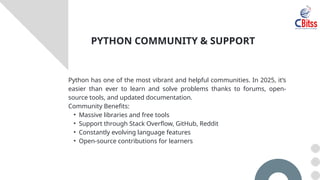 Python has one of the most vibrant and helpful communities. In 2025, it’s
easier than ever to learn and solve problems thanks to forums, open-
source tools, and updated documentation.
Community Benefits:
• Massive libraries and free tools
• Support through Stack Overflow, GitHub, Reddit
• Constantly evolving language features
• Open-source contributions for learners
PYTHON COMMUNITY & SUPPORT
 
