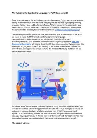 Why Python is the Best Coding Language For PWA Development?
Since its appearance in the world of programming languages, Python has become a name
among inventors from all over the world. They say that it’s the most stylish programming
language that they ever had the honour of using. When it comes to the reasons why you
should resort to Python, there are too numerous to include in one write- up. Nonetheless,
this content will be an essay to interpret many of them. (python development company)
Despite being around for quite some time, web inventors from all four corners of the world
are ready to swear that Python is the stylish programming language.
inventors love it for several reasons, but substantially due to its efficacy and
readability.However, Java and PHP, you'll realise that a Python progressive web app
development company will finish a design briskly than other agencies, If you compare it to
other aged languages including C. As it’s easy to learn, newcomers favour it further than
anybody else. Also again, you should n’t make the mistake of believing that there will be
gaps in a finished design.
Of course, some people believe that using Python is kindly outdated, especially when you
consider the fact that it made its appearance in the late ’80s. Still, it managed to survive for
so long only because it delivers what you anticipate from it. With the appearance of
Python2.0, its fashionability reached the peak because it brought colourful advancements.
Now, you may argue that your in- house platoon or third- party web development mate has
been delivering what you need constantly. So, why should you make the change?
The ease of working
 