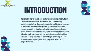 INTRODUCTION
Xplore IT Corp, the best software training institute in
Coimbatore, unfolds the finest IT/ITES training
services catalog, Our meticulously crafted programs,
curated by seasoned experts, guarantee realtime
learning, real-project application, and internships.
With modern infrastructure, global certifications, and
a history of success, we carve future-ready techies.
Join us to experience Techvantage learning, master
advanced technologies, and step into a world of
opportunities.
 