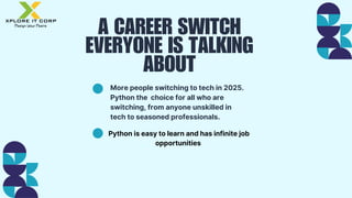 A CAREER SWITCH
EVERYONE IS TALKING
ABOUT
More people switching to tech in 2025.
Python the choice for all who are
switching, from anyone unskilled in
tech to seasoned professionals.
Python is easy to learn and has infinite job
opportunities
 