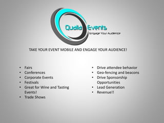 TAKE YOUR EVENT MOBILE AND ENGAGE YOUR AUDIENCE!
• Fairs
• Conferences
• Corporate Events
• Festivals
• Great for Wine and Tasting
Events!
• Trade Shows
• Drive attendee behavior
• Geo-fencing and beacons
• Drive Sponsorship
Opportunities
• Lead Generation
• Revenue!!
 