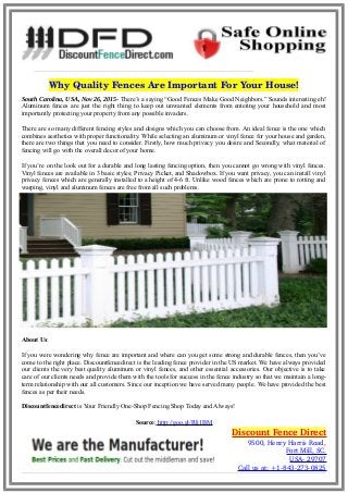 Why Quality Fences Are Important For Your House!
South Carolina, USA, Nov 26, 2015- There’s a saying “Good Fences Make Good Neighbors.” Sounds interesting eh!
Aluminum fences are just the right thing to keep out unwanted elements from entering your household and most
importantly protecting your property from any possible invaders.
There are so many different fencing styles and designs which you can choose from. An ideal fence is the one which
combines aesthetics with proper functionality. While selecting an aluminum or vinyl fence for your house and garden,
there are two things that you need to consider. Firstly, how much privacy you desire and Secondly, what material of
fencing will go with the overall decor of your home.
If you’re on the look out for a durable and long lasting fencing option, then you cannot go wrong with vinyl fences.
Vinyl fences are available in 3 basic styles; Privacy Picket, and Shadowbox. If you want privacy, you can install vinyl
privacy fences which are generally installed to a height of 4-6 ft. Unlike wood fences which are prone to rotting and
warping, vinyl and aluminum fences are free from all such problems.
About Us:
If you were wondering why fence are important and where can you get some strong and durable fences, then you’ve
come to the right place. Discountfencedirect is the leading fence provider in the US market. We have always provided
our clients the very best quality aluminum or vinyl fences, and other essential accessories. Our objective is to take
care of our clients needs and provide them with the tools for success in the fence industry so that we maintain a long-
term relationship with our all customers. Since our inception we have served many people. We have provided the best
fences as per their needs.
Discountfencedirect is Your Friendly One-Shop Fencing Shop Today and Always!
Source: http://goo.gl/Rlj1BM
Discount Fence Direct
9500, Henry Harris Road,
Fort Mill, SC.
USA­ 29707
Call us at: +1­843­273­0825
 