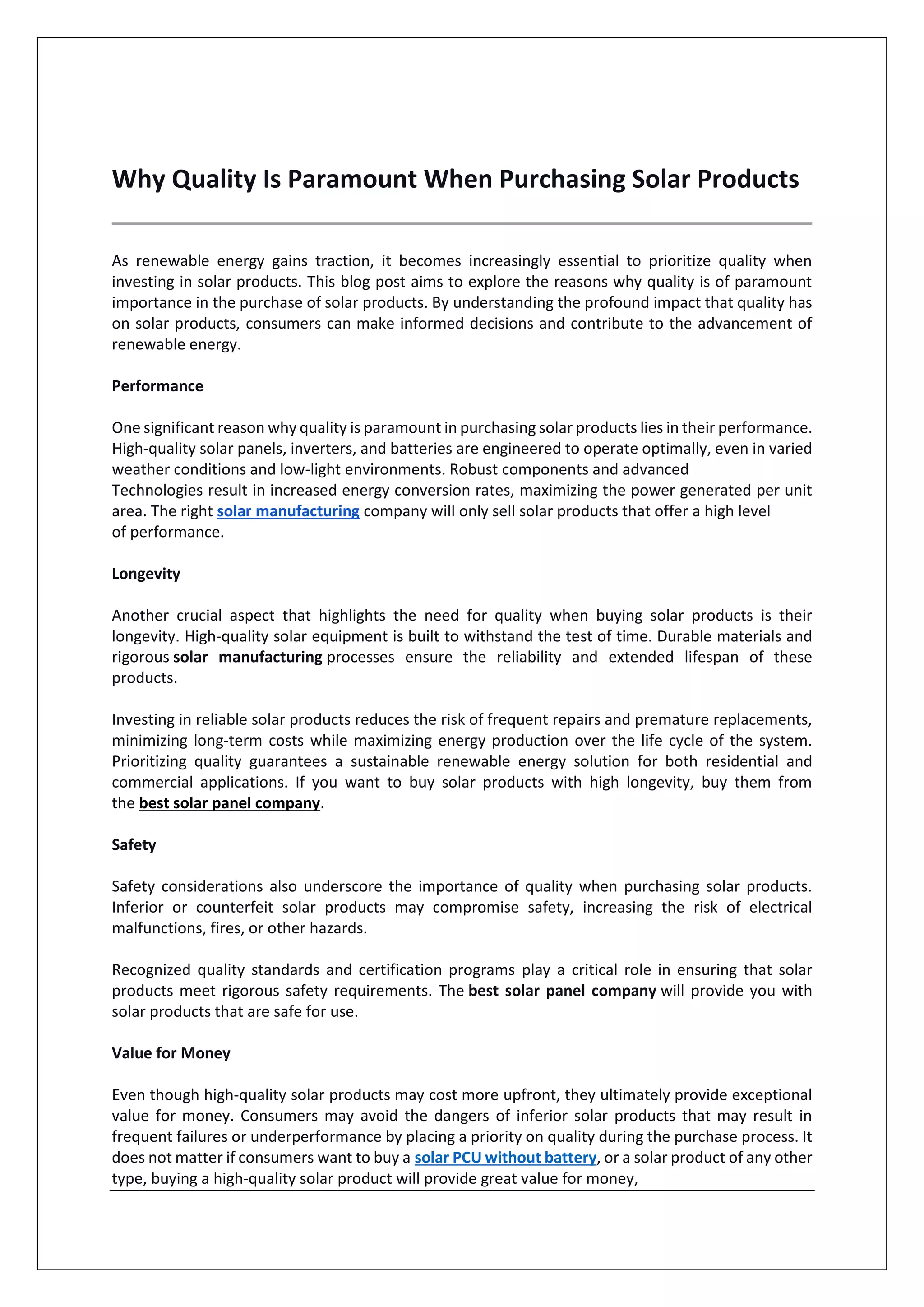 Why Quality Is Paramount When Purchasing Solar Products
As renewable energy gains traction, it becomes increasingly essential to prioritize quality when
investing in solar products. This blog post aims to explore the reasons why quality is of paramount
importance in the purchase of solar products. By understanding the profound impact that quality has
on solar products, consumers can make informed decisions and contribute to the advancement of
renewable energy.
Performance
One significant reason why quality is paramount in purchasing solar products lies in their performance.
High-quality solar panels, inverters, and batteries are engineered to operate optimally, even in varied
weather conditions and low-light environments. Robust components and advanced
Technologies result in increased energy conversion rates, maximizing the power generated per unit
area. The right solar manufacturing company will only sell solar products that offer a high level
of performance.
Longevity
Another crucial aspect that highlights the need for quality when buying solar products is their
longevity. High-quality solar equipment is built to withstand the test of time. Durable materials and
rigorous solar manufacturing processes ensure the reliability and extended lifespan of these
products.
Investing in reliable solar products reduces the risk of frequent repairs and premature replacements,
minimizing long-term costs while maximizing energy production over the life cycle of the system.
Prioritizing quality guarantees a sustainable renewable energy solution for both residential and
commercial applications. If you want to buy solar products with high longevity, buy them from
the best solar panel company.
Safety
Safety considerations also underscore the importance of quality when purchasing solar products.
Inferior or counterfeit solar products may compromise safety, increasing the risk of electrical
malfunctions, fires, or other hazards.
Recognized quality standards and certification programs play a critical role in ensuring that solar
products meet rigorous safety requirements. The best solar panel company will provide you with
solar products that are safe for use.
Value for Money
Even though high-quality solar products may cost more upfront, they ultimately provide exceptional
value for money. Consumers may avoid the dangers of inferior solar products that may result in
frequent failures or underperformance by placing a priority on quality during the purchase process. It
does not matter if consumers want to buy a solar PCU without battery, or a solar product of any other
type, buying a high-quality solar product will provide great value for money,
 