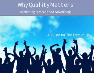 Why Quality Matters
Marketing Is More Than Advertising




                  A Guide for The Rest of Us




                          Why Quality Matters: A Guide for The Rest of Us   1
 