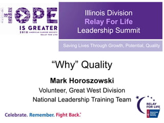 Illinois Division Relay For Life Leadership Summit Saving Lives Through Growth, Potential, Quality “Why” Quality Mark Horoszowski Volunteer, Great West Division National Leadership Training Team 
