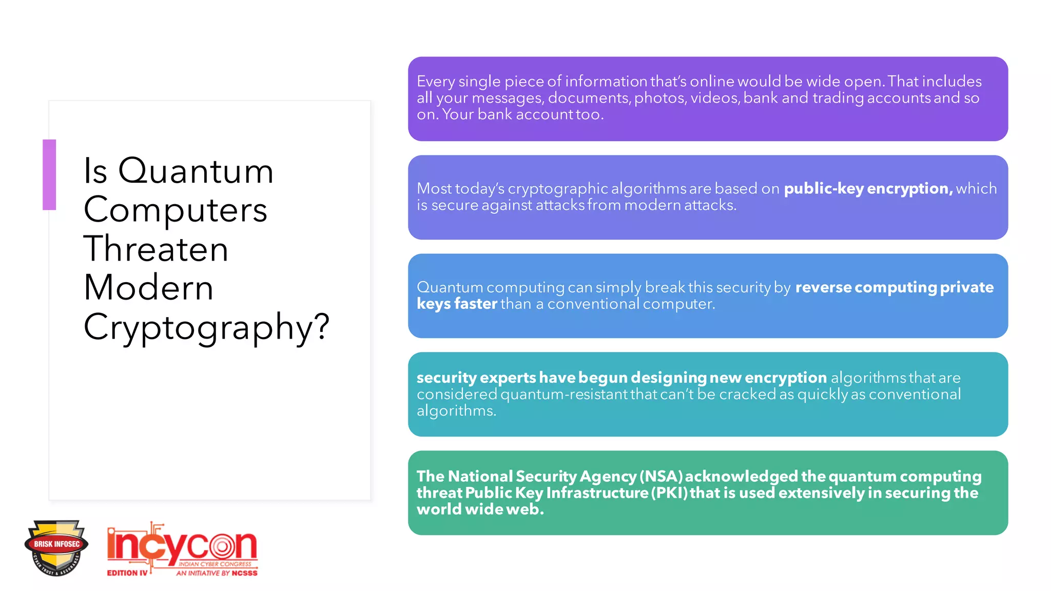 Is Quantum
Computers
Threaten
Modern
Cryptography?
Every single piece of information that’s online would be wide open.That includes
all your messages, documents,photos, videos,bank and trading accountsand so
on. Your bank account too.
Most today’s cryptographic algorithmsare based on public-key encryption,which
is secure against attacksfrom modern attacks.
Quantum computing can simply break this securityby reversecomputingprivate
keys faster than a conventional computer.
security experts havebegun designingnew encryption algorithmsthat are
considered quantum-resistant that can’t be cracked as quicklyas conventional
algorithms.
The National Security Agency (NSA)acknowledged thequantum computing
threat Public Key Infrastructure(PKI)that is used extensively in securing the
world wideweb.
 