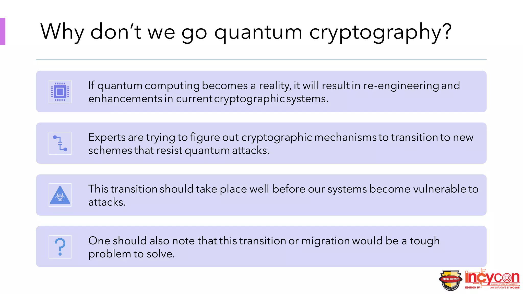 Why don’t we go quantum cryptography?
If quantum computingbecomes a reality,it will result in re-engineeringand
enhancementsin currentcryptographicsystems.
Experts are trying to figure out cryptographic mechanismsto transition to new
schemes that resist quantum attacks.
This transition should take place well before our systems become vulnerable to
attacks.
One should also note that this transition or migration would be a tough
problem to solve.
 