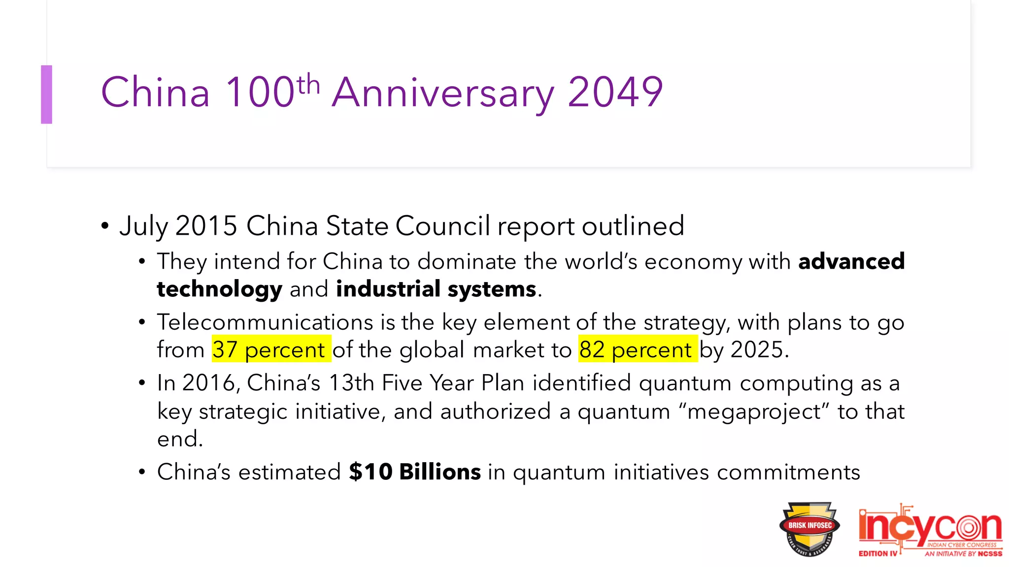 China 100th Anniversary 2049
• July 2015 China State Council report outlined
• They intend for China to dominate the world’s economy with advanced
technology and industrial systems.
• Telecommunications is the key element of the strategy, with plans to go
from 37 percent of the global market to 82 percent by 2025.
• In 2016, China’s 13th Five Year Plan identified quantum computing as a
key strategic initiative, and authorized a quantum “megaproject” to that
end.
• China’s estimated $10 Billions in quantum initiatives commitments
 