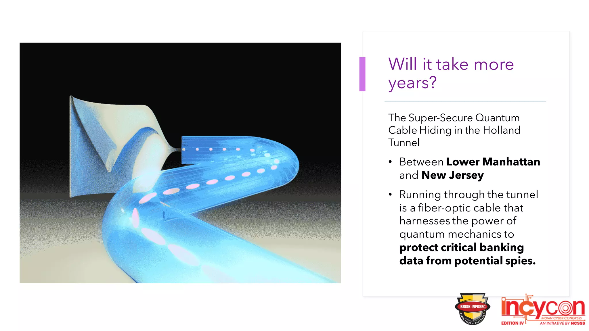 Will it take more
years?
The Super-Secure Quantum
Cable Hiding in the Holland
Tunnel
• Between Lower Manhattan
and New Jersey
• Running through the tunnel
is a fiber-optic cable that
harnesses the power of
quantum mechanics to
protect critical banking
data from potential spies.
 
