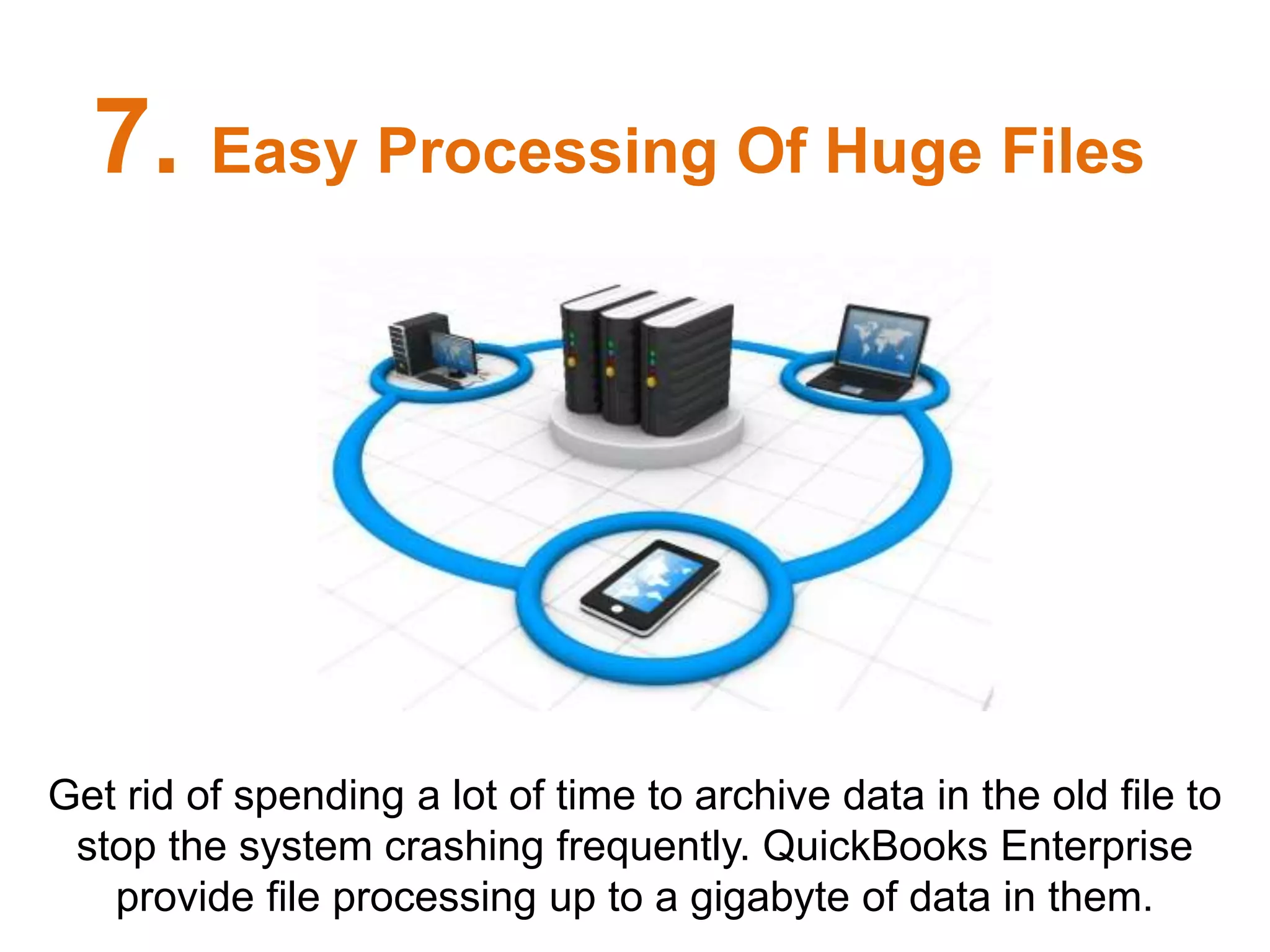 Get rid of spending a lot of time to archive data in the old file to
stop the system crashing frequently. QuickBooks Enterprise
provide file processing up to a gigabyte of data in them.
7. Easy Processing Of Huge Files
 