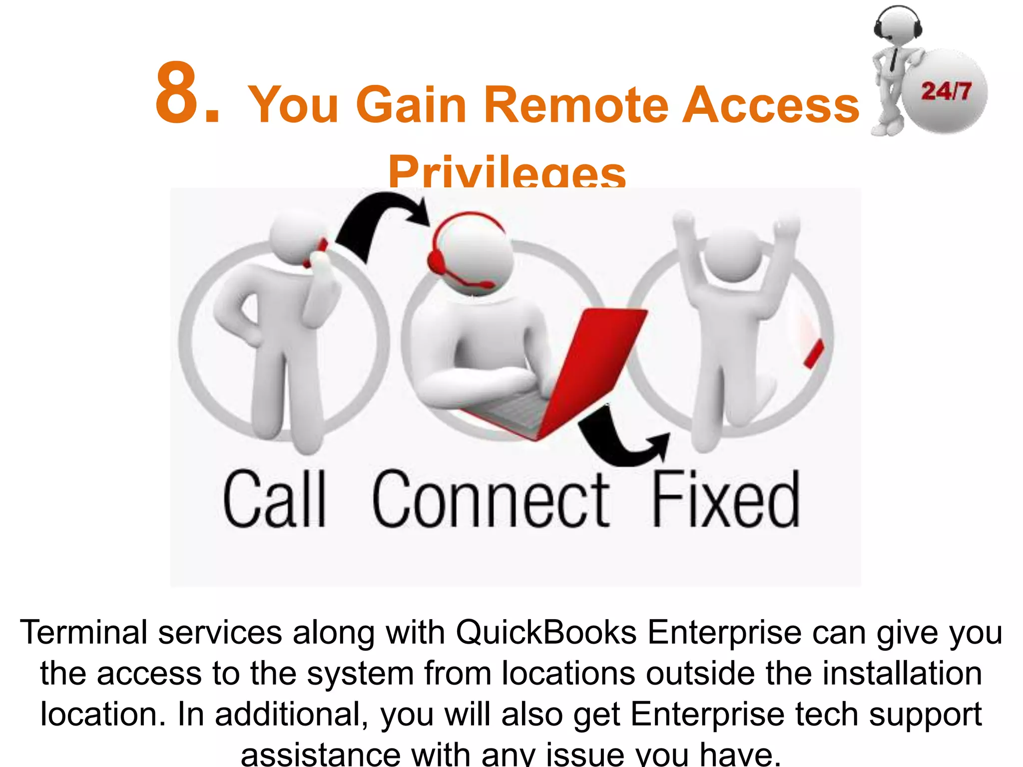 Terminal services along with QuickBooks Enterprise can give you
the access to the system from locations outside the installation
location. In additional, you will also get Enterprise tech support
assistance with any issue you have.
8. You Gain Remote Access
Privileges
 