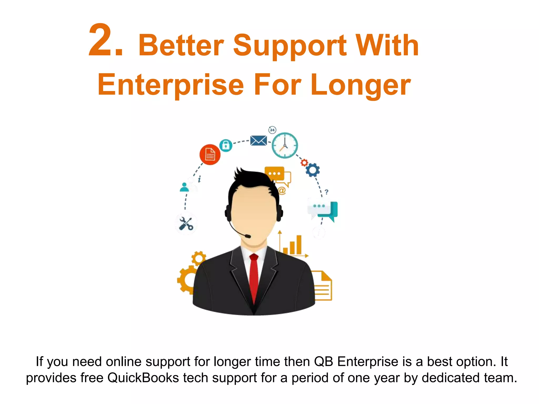 If you need online support for longer time then QB Enterprise is a best option. It
provides free QuickBooks tech support for a period of one year by dedicated team.
2. Better Support With
Enterprise For Longer
 