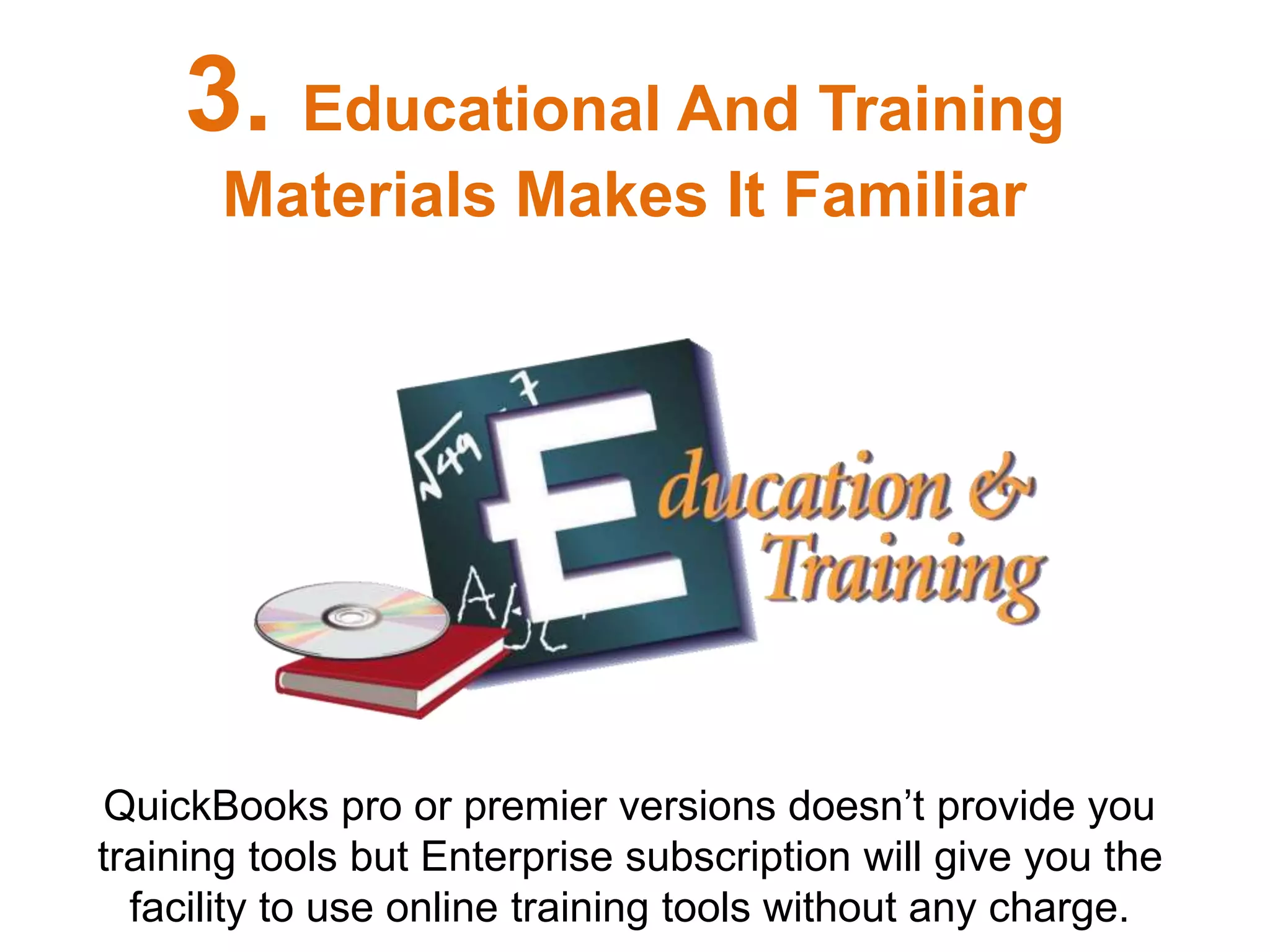 QuickBooks pro or premier versions doesn’t provide you
training tools but Enterprise subscription will give you the
facility to use online training tools without any charge.
3. Educational And Training
Materials Makes It Familiar
 