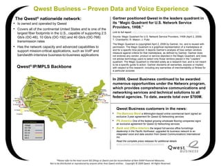 Qwest Business – Proven Data and Voice Experience
 The Qwest® nationwide network:                                                       Gartner positioned Qwest in the leaders quadrant in
• Is owned and operated by Qwest                                                      its “Magic Quadrant for U.S. Network Service
                                                                                      Providers, 1H08.”
• Covers all of the continental United States and is one of the
                                                                                      Link to full report: http://mediaproducts.gartner.com/reprints/qwest/155890.html
  largest fiber footprints in the U.S., capable of supporting 2.5
  Gb/s (OC-48), 10 Gb/s (OC-192) and 40 Gb/s (OC-768)                                 Source: Magic Quadrant for U.S. Network Service Providers, 1H08 (April 2, 2008)
                                                                                      T. Chamberlin, R. Mason, J. Pultz
  transmission rates
                                                                                      The Magic Quadrant is copyrighted April 2, 2008 by Gartner, Inc. and is reused with
• Has the network capacity and advanced capabilities to                               permission. The Magic Quadrant is a graphical representation of a marketplace at
  support mission-critical applications, such as VoIP and                             and for a specific time period. It depicts Gartner’s analysis of how certain vendors
                                                                                      measure against criteria for that marketplace, as defined by Gartner. Gartner does
  bandwidth-intensive business-to-business applications                               not endorse any vendor, product or service depicted in the Magic Quadrant, and does
                                                                                      not advise technology users to select only those vendors placed in the “Leaders”
                                                                                      quadrant. The Magic Quadrant is intended solely as a research tool, and is not meant
                                                                                      to be a specific guide to action. Gartner disclaims all warranties, express or implied,
  Qwest® IP/MPLS Backbone                                                             with respect to this research, including any warranties of merchantability or fitness for
                                                                                      a particular purpose.


                                                                                      In 2008, Qwest Business continued to be awarded
                                                                                      numerous opportunities under the Networx program,
                                                                                      which provides comprehensive communications and
                                                                                      networking services and technical solutions to all
                                                                                      federal agencies. To date, awards total over $700M.


                                                                                          Qwest Business customers in the news:
                                                                                      • The Bancorp Bank a Wilmington-based online commercial bank signed an
                                                                                          exclusive 3-year agreement for Qwest iQ Networking services
                                                                                      • PS America One of the fastest growing wholesale flooring companies signs
                                                                                          an exclusive agreement for Qwest iQ Networking services
                                                                                      • Bank and Office Interiors the largest full-service office furnishings
                                                                                          dealership in the Pacific Northwest upgraded its business network to an
                                                                                          integrated voice and data solution from Qwest Communications International
                                                                                          Inc.
                                                                                          Read the complete press releases for additional details
                                                                                          www.qwest.com/about/media/pressroom




                               *Please refer to the most recent SEC filings or Qwest.com for reconciliation of Non‐GAAP Financial Measures
                         Not to be distributed or reproduced by anyone other than Qwest entities.   Copyright © 2009 Qwest. All Rights Reserved.
 