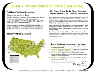 The Qwest ®  nationwide network: ,[object Object],[object Object],[object Object],J.D. Power Study Ranks Qwest Business Highest in Nation for Customer Satisfaction Qwest – Proven Data and Voice Experience ,[object Object],[object Object],[object Object],[object Object],[object Object],Qwest Business customers in the news: Qwest Business was ranked highest in customer satisfaction among four major providers in a nationwide J.D. Power and Associates customer satisfaction study of large business customers purchasing data services. The study was fielded in March through May 2008 and included a sample of 1,004 large enterprise customers. Qwest Business earned the highest score in customer satisfaction for the large enterprise segment with an overall index score of 692 on a 1,000 point scale, giving Qwest an advantage of 27 index points over the major provider average. Qwest Business ranked highest in five out of six factors, including the following in order of importance to customers: performance and reliability, sales representatives and account executives, billing, cost of service, and offerings and promotions. http:// press.qwestapps.com/index.cfm?fa = press.view&pressReleaseId =56794 Qwest ®  IP/MPLS Backbone CP080648 9/08 